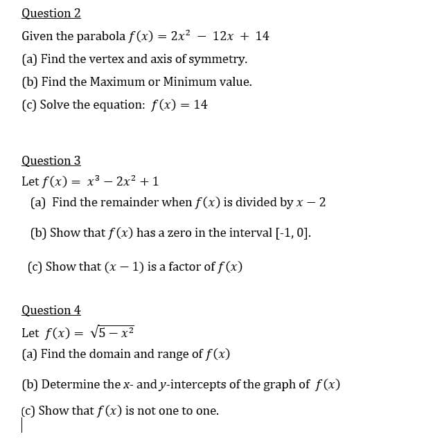 Question 2
Given the parabola f(x) = 2x2 - 12x + 14
(a) Find the vertex and axis of symmetry.
(b) Find the Maximum or Minimum value.
(c) Solve the equation: f(x) = 14
Question 3
Let f(x) = x3 – 2x2 + 1
(a) Find the remainder when f(x) is divided by x - 2
(b) Show that f(x) has a zero in the interval [-1, 0].
(c) Show that (x - 1) is a factor of f (x)
Question 4
Let f(x) = V5 – x²
(a) Find the domain and range of f(x)
(b) Determine the x- and y-intercepts of the graph of f(x)
(c) Show that f(x) is not one to one.
