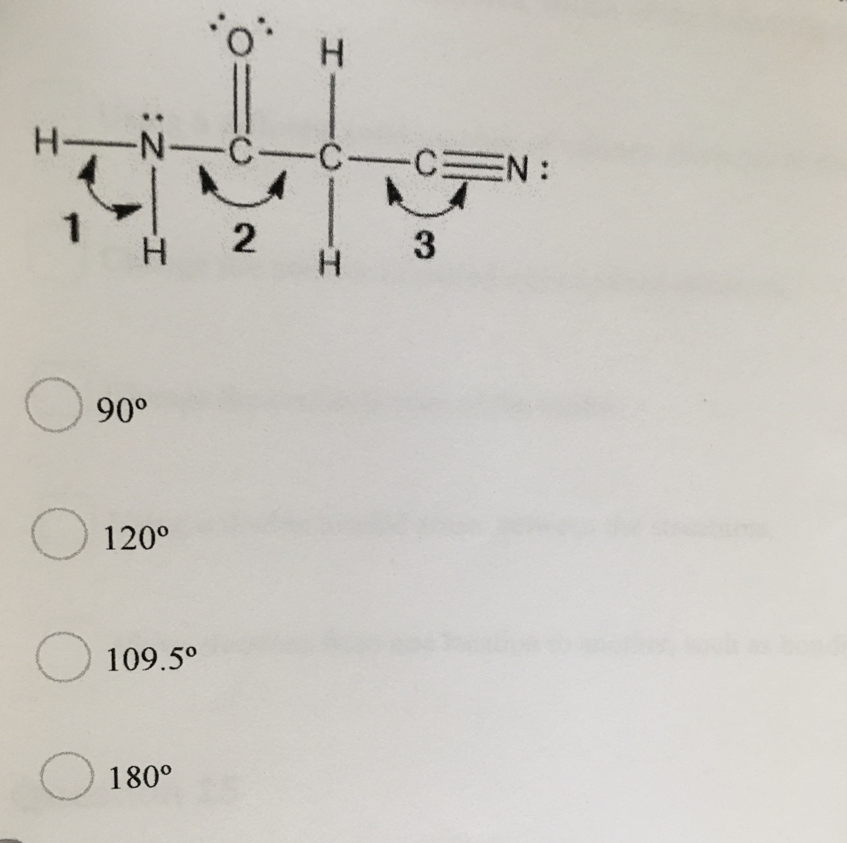 **Understanding Molecular Geometry: Bond Angles**

In the context of molecular geometry, the bond angles are crucial for determining the shape and properties of a molecule. Below is an illustration of a molecule with varying bond angles highlighted:

![Molecular Diagram]

The figure represents different angles between the atoms in the molecule:
1. Angle 1: Involves Nitrogen (N) bonded to two hydrogen atoms (H).
2. Angle 2: Involves the Carbon (C) atom forming a double bond with Oxygen (O) and a single bond with Hydrogen (H).
3. Angle 3: Involves a Carbon (C) triple bonded to a Nitrogen (N).

Given the options for bond angles:
- 90°
- 120°
- 109.5°
- 180°

The learner must identify the correct bond angles present in the diagram.

**Options:**
- [ ] 90°
- [ ] 120°
- [ ] 109.5°
- [ ] 180°

Understanding these angles helps in predicting the structure and reactivity of the molecule based on VSEPR (Valence Shell Electron Pair Repulsion) theory. Analyze the molecular structure to determine the proper bond angles corresponding to the given diagram.

---

**Note:** The provided diagrams and options should be studied to visualize three-dimensional molecular shapes accurately.