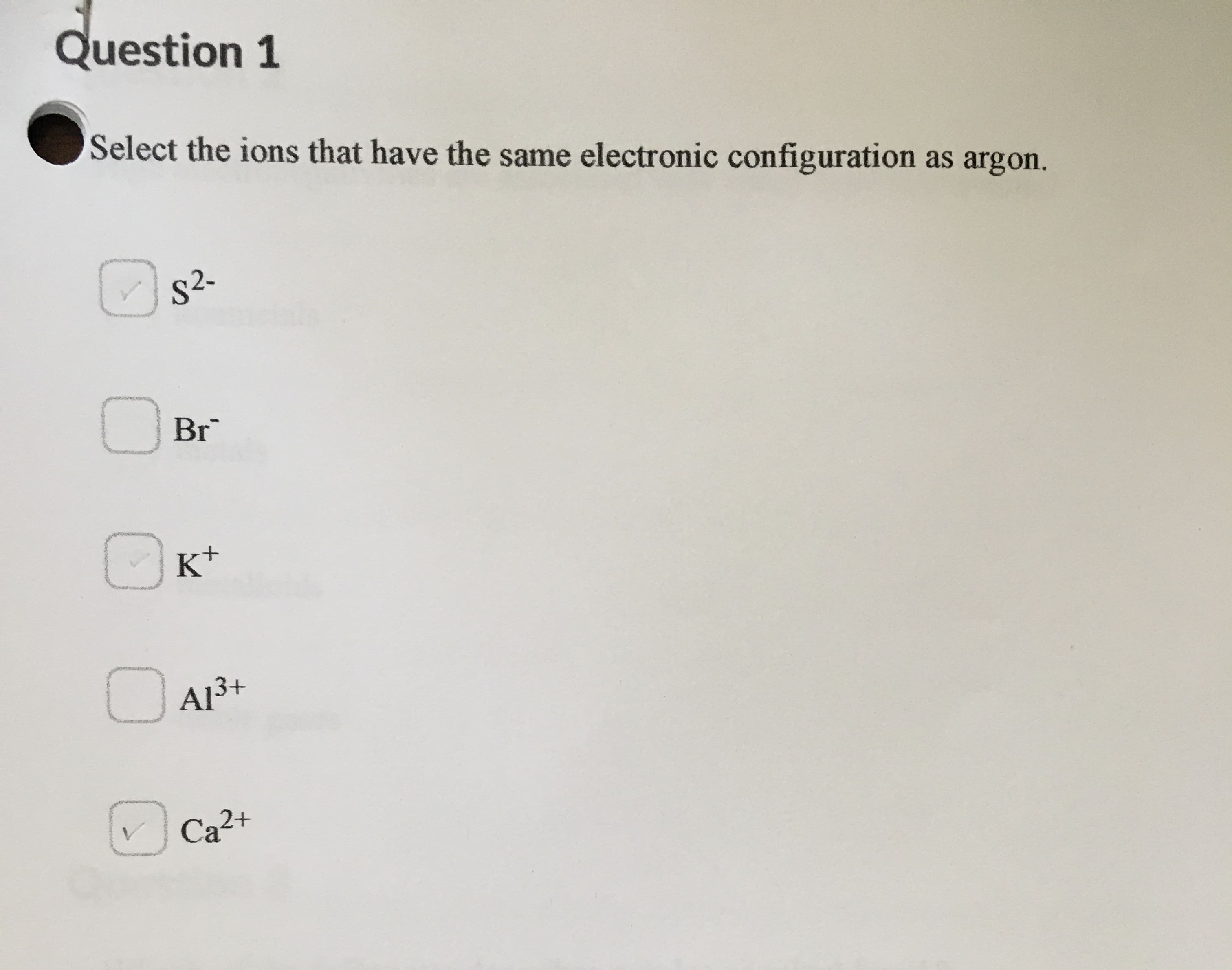 ### Question 1

**Select the ions that have the same electronic configuration as argon.**

- [x] S²⁻ 
- [ ] Br⁻ 
- [x] K⁺ 
- [ ] Al³⁺ 
- [x] Ca²⁺