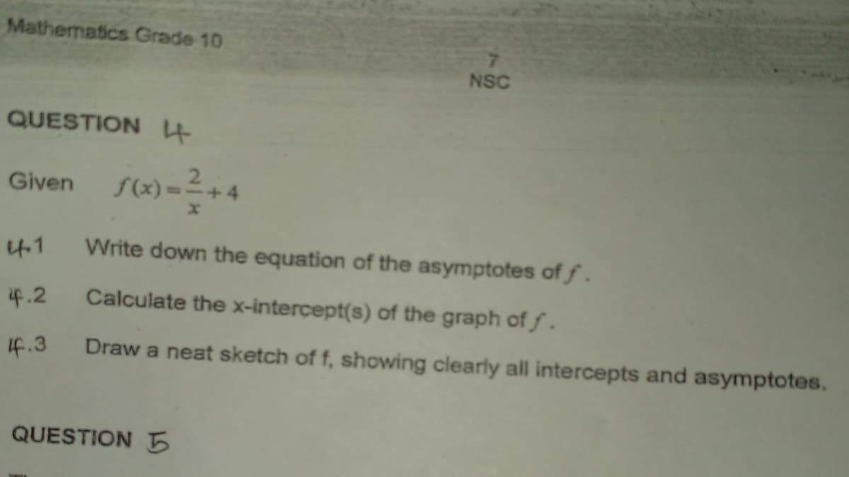 Mathematics Grade 10
NSC
QUESTION4
Given f(x) =+4
4.1
Write down the equation of the asymptotes of f.
i4.2
Calculate the x-intercept(s) of the graph of f.
If.3
Draw a neat sketch of f, showing clearly all intercepts and asymptotes.
QUESTION 5
