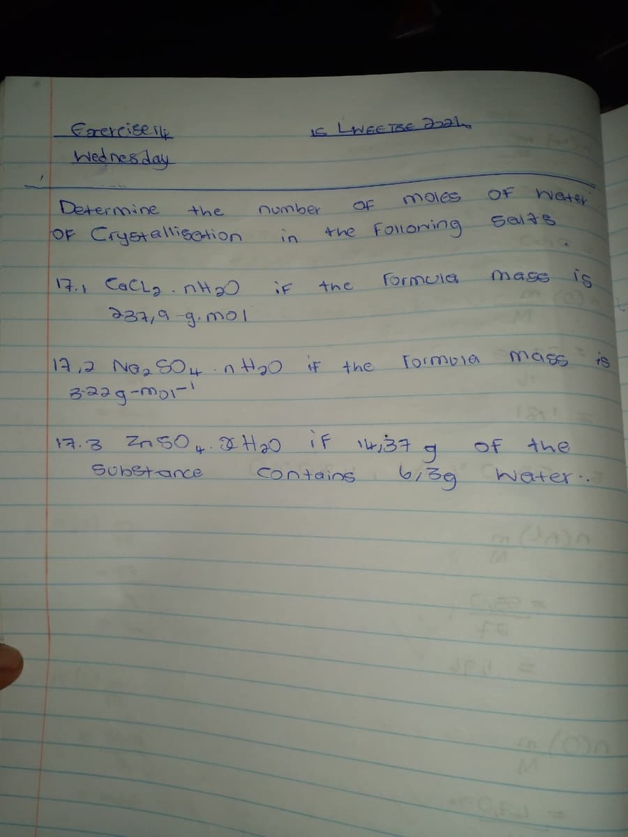 frerciseilk
Wednes day
moles
OF
hater
Determine
-the
number
OF
Sal7s
OF CrystalligCtion
the Folloning
in
Formuia
mass is
17.1 CaCLg. nH20
237,9-9.mol
iF
the
17,2 Ne2SO 4in H20 F the
Formola
mass
17.3
of
the
Substance
contains.
water.
CFA
