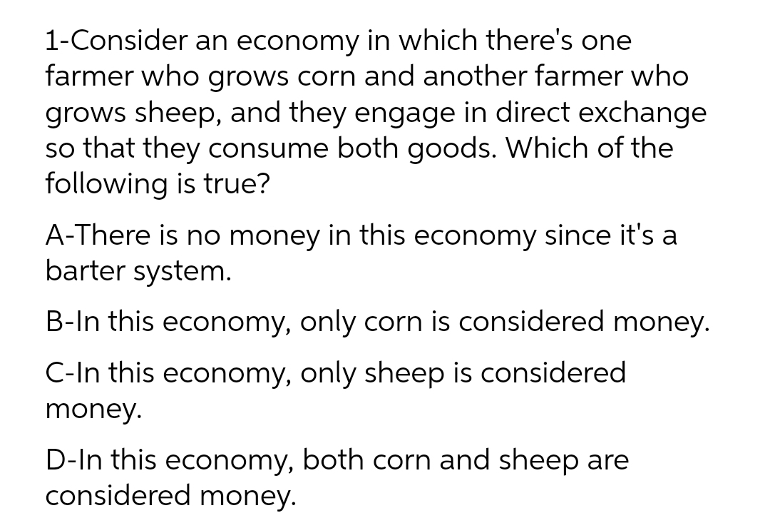 1-Consider an economy in which there's one
farmer who grows corn and another farmer who
grows sheep, and they engage in direct exchange
so that they consume both goods. Which of the
following is true?
A-There is no money in this economy since it's a
barter system.
B-In this economy, only corn is considered money.
C-In this economy, only sheep is considered
money.
D-In this economy, both corn and sheep are
considered money.
