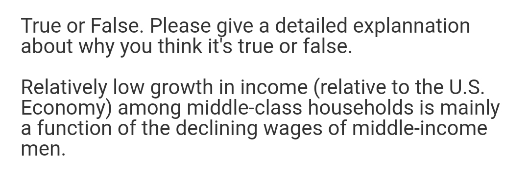 True or False. Please give a detailed explannation
about why you think it's true or false.
Relatively low growth in income (relative to the U.S.
Economy) among middle-class households is mainly
a function of the declining wages of middle-income
men.
