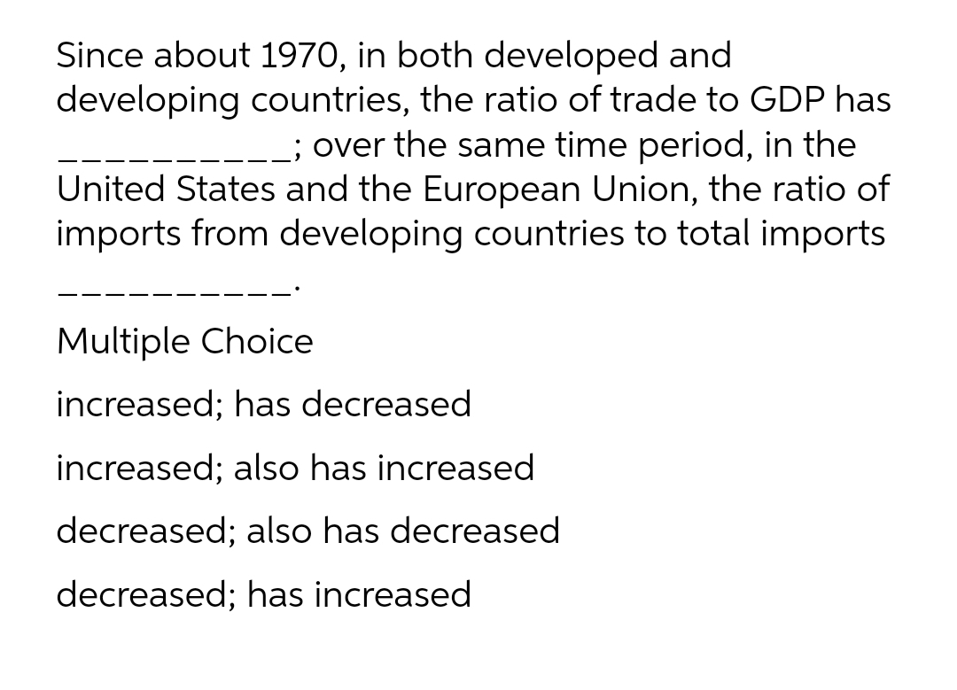 Since about 1970, in both developed and
developing countries, the ratio of trade to GDP has
__; over the same time period, in the
United States and the European Union, the ratio of
imports from developing countries to total imports
Multiple Choice
increased; has decreased
increased; also has increased
decreased; also has decreased
decreased; has increased
