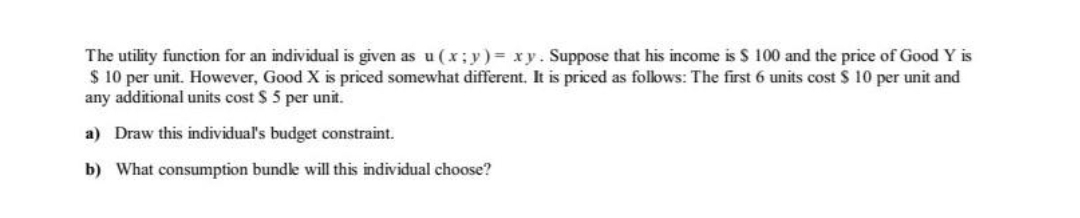 The utility function for an individual is given as u (x; y)= xy. Suppose that his income is $ 100 and the price of Good Y is
$ 10 per unit. However, Good X is priced somewhat different. It is priced as follows: The first 6 units cost $ 10 per unit and
any additional units cost $ 5 per unit.
a) Draw this individual's budget constraint.
b) What consumption bundle will this individual choose?
