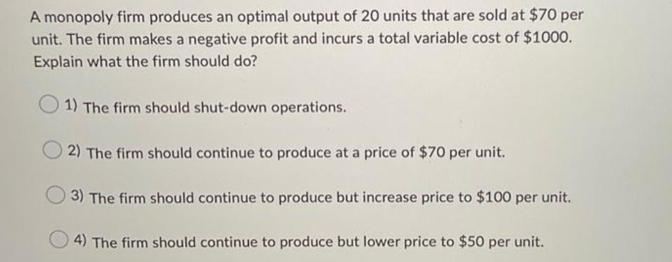 A monopoly firm produces an optimal output of 20 units that are sold at $70 per
unit. The firm makes a negative profit and incurs a total variable cost of $1000.
Explain what the firm should do?
1) The firm should shut-down operations.
2) The firm should continue to produce at a price of $70 per unit.
3) The firm should continue to produce but increase price to $100 per unit.
4) The firm should continue to produce but lower price to $50 per unit.
