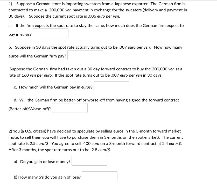 1) Suppose a German store is importing sweaters from a Japanese exporter. The German fırm is
contracted to make a 200,000 yen payment in exchange for the sweaters (delivery and payment in
30 days). Suppose the current spot rate is .006 euro per yen.
a. If the firm expects the spot rate to stay the same, how much does the German firm expect to
pay in euros?
b. Suppose in 30 days the spot rate actually turns out to be .007 euro per yen. Now how many
euros will the German fırm pay?
Suppose the German fırm had taken out a 30 day forward contract to buy the 200,000 yen at a
rate of 160 yen per euro. If the spot rate turns out to be .007 euro per yen in 30 days:
c, How much will the German pay in euros?
d. Will the German fırm be better-off or worse-off from having signed the forward contract
(Better-off/Worse-off)?
2) You (a U.S. citizen) have decided to speculate by selling euros in the 3-month forward market
(note: to sell them you will have to purchase them in 3-months on the spot-market). The current
spot rate is 2.5 euro/$. You agree to sell 400 euro on a 3-month forward contract at 2.4 euro/$.
After 3 months, the spot rate turns out to be 2.8 euro/$.
a) Do you gain or lose money?
b) How many $'s do you gain of lose?
