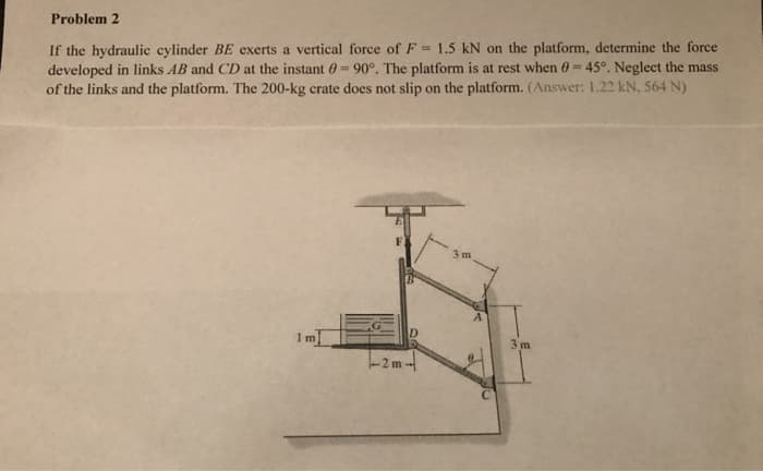 Problem 2
If the hydraulic cylinder BE exerts a vertical force of F= 1.5 kN on the platform, determine the force
developed in links AB and CD at the instant = 90°. The platform is at rest when 0-45°. Neglect the mass
of the links and the platform. The 200-kg crate does not slip on the platform. (Answer: 1.22 kN, 564 N)
3m
1m]
D
-2m-
3 m