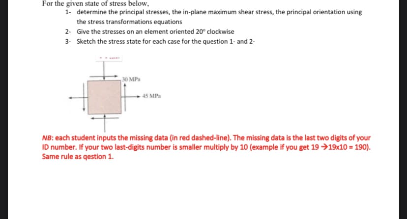 For the given state of stress below,
1- determine the principal stresses, the in-plane maximum shear stress, the principal orientation using
the stress transformations equations
2- Give the stresses on an element oriented 20° clockwise
3- Sketch the stress state for each case for the question 1- and 2-
30 MPa
45 MPa
NB: each student inputs the missing data (in red dashed-line). The missing data is the last two digits of your
ID number. If your two last-digits number is smaller multiply by 10 (example if you get 19 →19x10 = 190).
Same rule as qestion 1.
