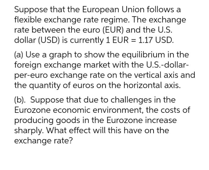 Suppose that the European Union follows a
flexible exchange rate regime. The exchange
rate between the euro (EUR) and the U.S.
dollar (USD) is currently 1 EUR = 1.17 USD.
(a) Use a graph to show the equilibrium in the
foreign exchange market with the U.S.-dollar-
per-euro exchange rate on the vertical axis and
the quantity of euros on the horizontal axis.
(b). Suppose that due to challenges in the
Eurozone economic environment, the costs of
producing goods in the Eurozone increase
sharply. What effect will this have on the
exchange rate?