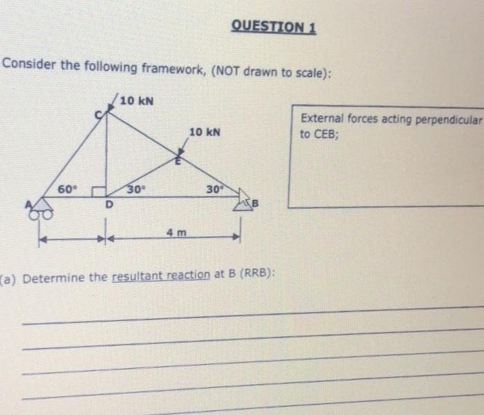 QUESTION 1
Consider the following framework, (NOT drawn to scale):
10 kN
10 kN
60°
30°
30⁰
D
4 m
(a) Determine the resultant reaction at B (RRB):
External forces acting perpendicular
to CEB;