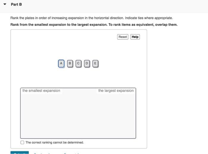 ▼
Part B
Rank the plates in order of increasing expansion in the horizontal direction. Indicate ties where appropriate.
Rank from the smallest expansion to the largest expansion. To rank items as equivalent, overlap them.
Reset Help
OOOO
C
the smallest expansion
The correct ranking cannot be determined.
A
the largest expansion