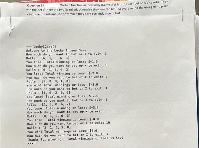 Question 2 (
:Write a function named lucky3Game that lets the user bet on 5 dice rolls. They
win the bet if there are two 3s rolled, otherwise they lose the bet. At every round the user gets to place
a bet, see the roll and see how much they have currently won or lost.
>>> lucky3Game()
Welcome to the Lucky Threes Game
How much do you want to bet or X to exit: 1
Rolls : [6, 0, 5, 6, 3]
You lose! Total winning or loss: $-1.0
How much do you want to bet or X to exit: 1
Rolls : [6, 1, 6, 4, 3]
You lose! Total winning or loss: $-2.0
How much do you want to bet or X to exit: 1
Rolls : [2, 3, 0, 1, 3]
You win! Total winnings or loss: $-1.0
How much do you want to bet or X to exit: 1
Rolls : [1, 6, 3, 6, 6]
You lose! Total winning or loss: $-2.0
How much do you want to bet or X to exit: 1
Rolls : [(1, 3, 0, 6, 2]
You lose! Total winning or loss: $-3.0
How much do you want to bet or X to exit: 1
Rolls : [0, 4, 0, 6, 3]
You lose! Total winning or loss: $-4.0
How much do you want to bet or X to exit: 10
Rolls : [3, 1, 3, 2, 0]
You win! Total winnings or loss: $6.e
How much do you want to bet or X to exit: X
Thanks for playing. Total winnings or loss is $6.0
>>> |
