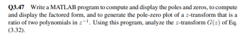 Q3.47 Write a MATLAB program to compute and display the poles and zeros, to compute
and display the factored form, and to generate the pole-zero plot of a z-transform that is a
ratio of two polynomials in 2-1. Using this program, analyze the z-transform G(2) of Eq.
(3.32).
