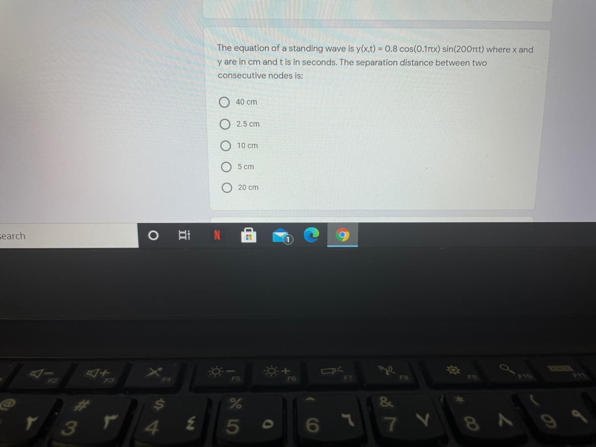 The equation of a standing wave is y(x,t) = 0.8 cos(0.1Ttx) sin(200Tt) where x and
y are in cm and t is in seconds. The separation distance between two
consecutive nodes is:
40 cm
O 2.5 cm
O 10 cm
5 cm
20 cm
search
10
F5
F6
F7
F8
F9
F10
F11
F2
F3
F4
&
3
4.
O 6
8A9
LO
O O O O
IN
立
