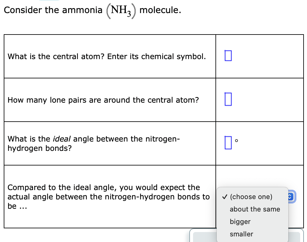 Consider the ammonia (NH,) molecule.
What is the central atom? Enter its chemical symbol.
How many lone pairs are around the central atom?
What is the ideal angle between the nitrogen-
hydrogen bonds?
Compared to the ideal angle, you would expect the
actual angle between the nitrogen-hydrogen bonds to
v (choose one)
be ...
about the same
bigger
smaller
