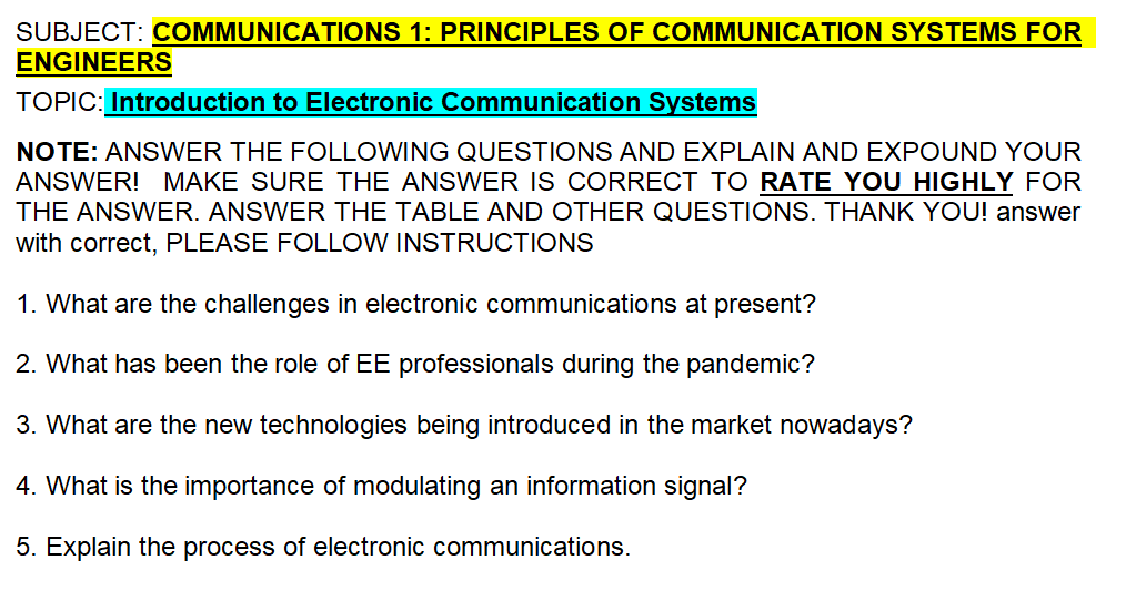 SUBJECT: COMMUNICATIONS 1: PRINCIPLES OF COMMUNICATION SYSTEMS FOR
ENGINEERS
TOPIC: Introduction to Electronic Communication Systems
NOTE: ANSWER THE FOLLOWING QUESTIONS AND EXPLAIN AND EXPOUND YOUR
ANSWER! MAKE SURE THE ANSWER IS CORRECT TO RATE YOU HIGHLY FOR
THE ANSWER. ANSWER THE TABLE AND OTHER QUESTIONS. THANK YOU! answer
with correct, PLEASE FOLLOW INSTRUCTIONS
1. What are the challenges in electronic communications at present?
2. What has been the role of EE professionals during the pandemic?
3. What are the new technologies being introduced in the market nowadays?
4. What is the importance of modulating an information signal?
5. Explain the process of electronic communications.