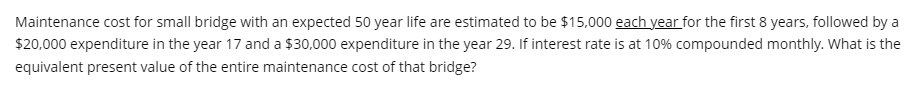 Maintenance cost for small bridge with an expected 50 year life are estimated to be $15,000 each year for the first 8 years, followed by a
$20,000 expenditure in the year 17 and a $30,000 expenditure in the year 29. If interest rate is at 10% compounded monthly. What is the
equivalent present value of the entire maintenance cost of that bridge?