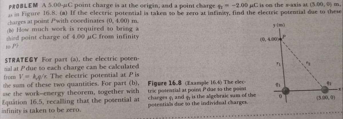 PROBLEM A 5.00-uC point charge is at the origin, and a point charge q, = -2.00 µC is on the x-axis at (3.00, 0) m,
as in Figure 16.8. (a) If the electric potential is taken to be zero at infinity, find the electric potential due to these
charges at point Pwith coordinates (0, 4.00) m,
(b) How much work is required to bring a
third point charge of 4.00 µC from infinity
%3D
y (m)
(0,4.00)
to P?
STRATEGY For part (a), the electric poten-
T1
12
tial at P due to each charge can be calculated
from V= k,g/r. The electric potential at P is
the sum of these two quantities. For part (b), Figure 16.8 (Example 16.4) The elec-
use the work-energy theorem, together with
Equation 16.5, recalling that the potential at
infinity is taken to be zero.
91.
92
tric potential at point P due to the point
charges q and q, is the algebraic sum of the
potentials due to the individual charges.
(3.00, 0)
