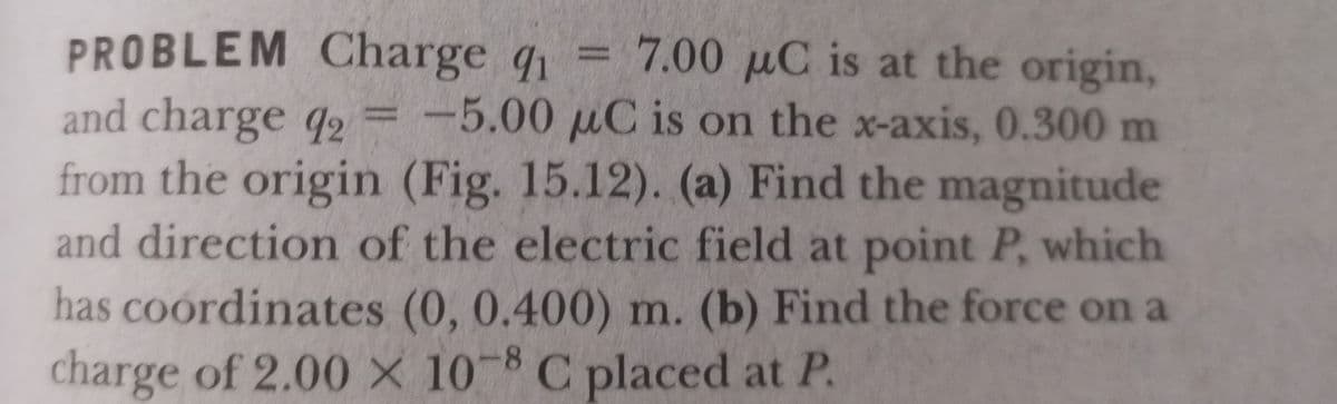 PROBLEM Charge q1
and charge q2 = -5.00 µC is on the x-axis, 0.300 m
from the origin (Fig. 15.12). (a) Find the magnitude
and direction of the electric field at point P, which
has coordinates (0, 0.400) m. (b) Find the force on a
charge of 2.00 X 10 8 C placed at P.
7.00 µC is at the origin,
