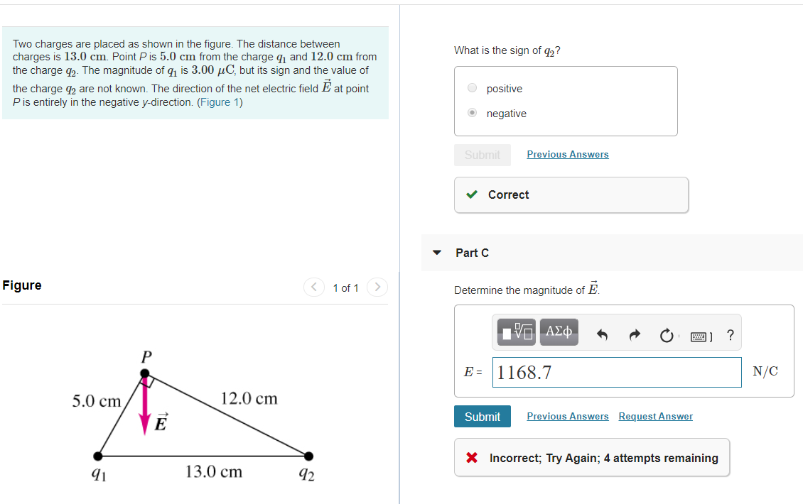 Two charges are placed as shown in the figure. The distance between
charges is 13.0 cm Point P is 5.0 cm from the charge q1 and 12.0 cm from
the charge g2. The magnitude of q is 3.00 pC, but its sign and the value of
the charge g2 are not known. The direction of the net electric field E at point
P is entirely in the negative y-direction. (Figure 1)
What is the sign of q2?
positive
negative
Previous Answers
Submit
Correct
Part C
Figure
1 of 1
Determine the magnitude of E.
VOA¢
P
E 1168.7
N/C
12.0 cm
5.0 cm
Previous Answers
Request Answer
Submit
XIncorrect; Try Again; 4 attempts remaining
13.0 cm
92
