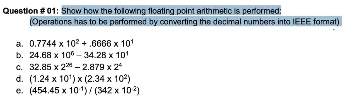 Question # 01: Show how the following floating point arithmetic is performed:
(Operations has to be performed by converting the decimal numbers into IEEE format)
а. 0.7744 х 102 + .6666 х 101
b. 24.68 x 106 — 34.28 х 101
С. 32.85 х 226 — 2.879 х 24
d. (1.24 x 101) х (2.34 х 103)
e. (454.45 x 10-1) / (342 x 10-2)
