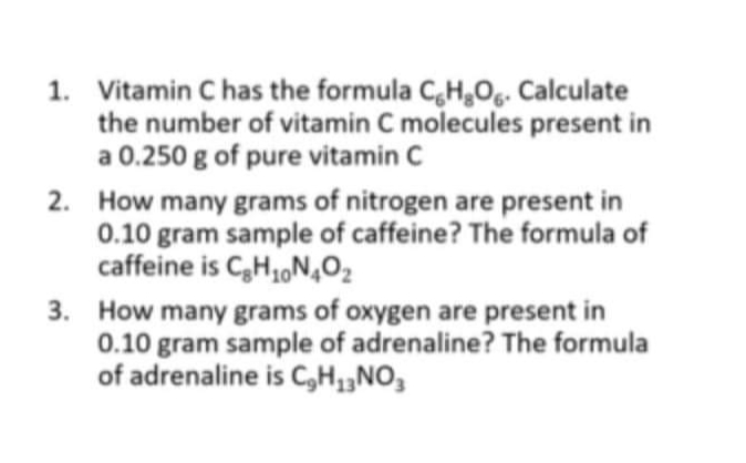 1. Vitamin C has the formula CH,Og. Calculate
the number of vitamin C molecules present in
a 0.250 g of pure vitamin C
2. How many grams of nitrogen are present in
0.10 gram sample of caffeine? The formula of
caffeine is C,H,N,O2
3. How many grams of oxygen are present in
0.10 gram sample of adrenaline? The formula
of adrenaline is C,H1„NO3
