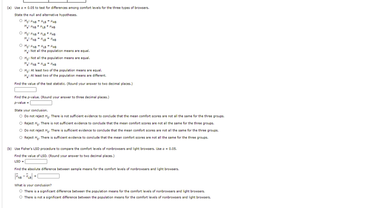 (a) Use a = 0.05 to test for differences among comfort levels for the three types of browsers.
State the null and alternative hypotheses.
O Ho: UNB = HLB = HHB
H: UNB * HLB * HHB
O Ho: HNB + HLB * MHB
H: UNB = 4LB = "HB
O Ho: UNB = LB = HHB
H: Not all the population means are equal.
O H: Not all the population means are equal.
H: NB = "LB
PHB
O H.: At least two of the population means are equal.
H: At least two of the population means are different.
Find the value of the test statistic. (Round your answer to two decimal places.)
Find the p-value. (Round your answer to three decimal places.)
p-value =
State your conclusion.
O Do not reject Hn. There is not sufficient evidence to conclude that the mean comfort scores are not all the same for the three groups.
O Reject H. There is not sufficient evidence to conclude that the mean comfort scores are not all the same for the three groups.
O Do not reject H,. There is sufficient evidence to conclude that the mean comfort scores are not all the same for the three groups.
O Reject H.. There is sufficient evidence to conclude that the mean comfort scores are not all the same for the three groups.
(b) Use Fisher's LSD procedure to compare the comfort levels of nonbrowsers and light browsers. Use a = 0.05.
Find the value of LSD. (Round your answer to two decimal places.)
LSD =
Find the absolute difference between sample means for the comfort levels of nonbrowsers and light browsers.
What is your conclusion?
O There is a significant difference between the population means for the comfort levels of nonbrowsers and light browsers.
O There is not a significant difference between the population means for the comfort levels of nonbrowsers and light browsers.
