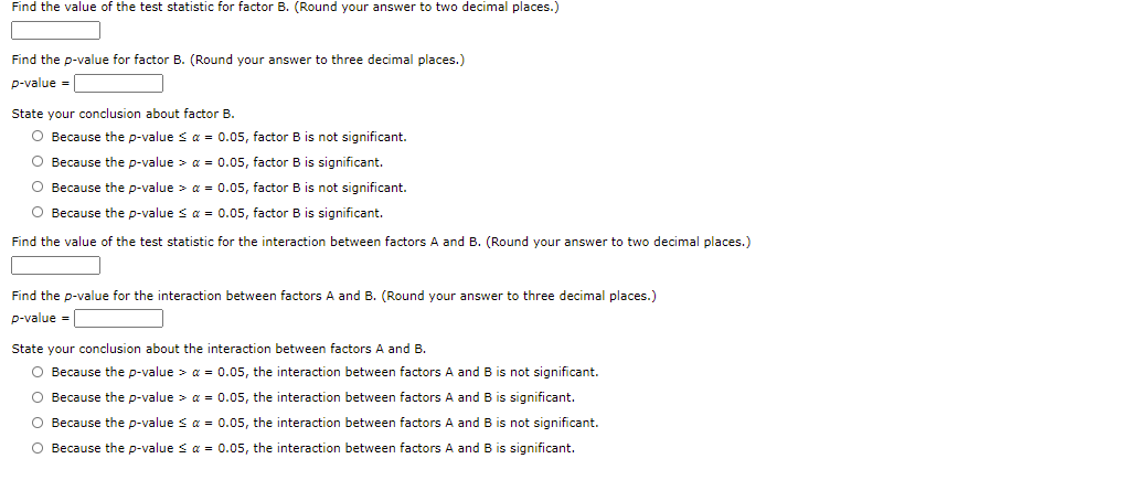 Find the value of the test statistic for factor B. (Round your answer to two decimal places.)
Find the p-value for factor B. (Round your answer to three decimal places.)
p-value =
State your conclusion about factor B.
O Because the p-value s a = 0.05, factor B is not significant.
O Because the p-value > a = 0.05, factor B is significant.
O Because the p-value > a = 0.05, factor B is not significant.
O Because the p-value s a = 0.05, factor B is significant.
Find the value of the test statistic for the interaction between factors A and B. (Round your answer to two decimal places.)
Find the p-value for the interaction between factors A and B. (Round your answer to three decimal places.)
p-value =
State your conclusion about the interaction between factors A and B.
O Because the p-value > a = 0.05, the interaction between factors A and B is not significant.
O Because the p-value > a = 0.05, the interaction between factors A and B is significant.
O Because the p-value s a = 0.05, the interaction between factors A and B is not significant.
O Because the p-value sa = 0.05, the interaction between factors A and B is significant.
