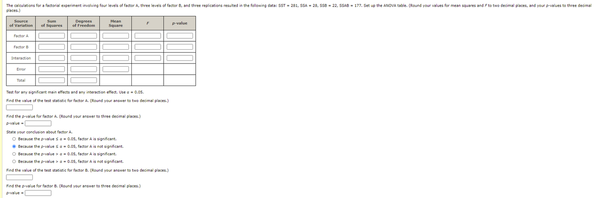 The calculations for a factorial experiment involving four levels of factor A, three levels of factor B, and three replications resulted in the following data: SST = 281, SSA = 28, SSB = 22, SSAB = 177. Set up the ANOVA table. (Round your values for mean squares and F to two decimal places, and your p-values to three decimal
places.)
Mean
Square
Source
Sum
Degrees
of Freedom
F
p-value
of Variation
of Squares
Factor A
Factor B
Interaction
Error
Total
Test for any significant main effects and any interaction effect. Use a = 0.05.
Find the value of the test statistic for factor A. (Round your answer to two decimal places.)
Find the p-value for factor A. (Round your answer to three decimal places.)
p-value =
State your conclusion about factor A.
O Because the p-value sa = 0.05, factor A is significant.
O Because the p-value s a = 0.05, factor A is not significant.
O Because the p-value > a = 0.05, factor A is significant.
O Because the p-value > a = 0.05, factor A is not significant.
Find the value of the test statistic for factor B. (Round your answer to two decimal places.)
Find the p-value for factor B. (Round your answer to three decimal places.)
p-value =
