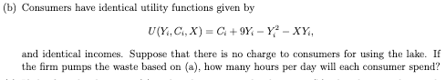 (b) Consumers have identical utility functions given by
U(Y₁, C₁, X) = C₁ +9Y-Y²-XY₁₁
and identical incomes. Suppose that there is no charge to consumers for using the lake. If
the firm pumps the waste based on (a), how many hours per day will each consumer spend?