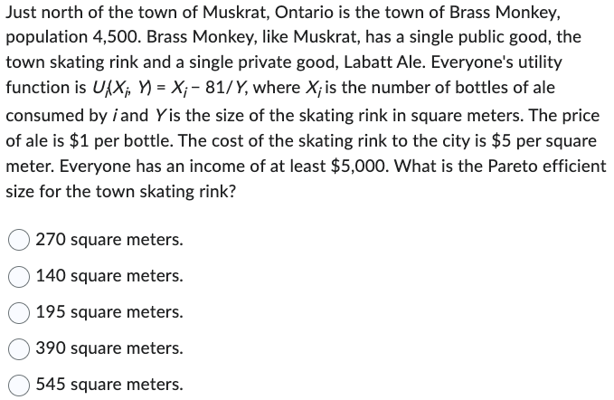 Just north of the town of Muskrat, Ontario is the town of Brass Monkey,
population 4,500. Brass Monkey, like Muskrat, has a single public good, the
town skating rink and a single private good, Labatt Ale. Everyone's utility
function is UXX₁, XY) = X; - 81/Y, where X; is the number of bottles of ale
consumed by i and Yis the size of the skating rink in square meters. The price
of ale is $1 per bottle. The cost of the skating rink to the city is $5 per square
meter. Everyone has an income of at least $5,000. What is the Pareto efficient
size for the town skating rink?
270 square meters.
140 square meters.
195 square meters.
390 square meters.
545 square meters.