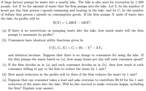 A large factory pumps its waste into a nearby lake. The lake is also used for recreation by 1,000
people. Let X be the amount of waste that the firm pumps into the lake. Let Y, be the number of
hours per day that person i spends swimming and boating in the lake, and let C, be the number
of dollars that person i spends on consumption goods. If the firm pumps X units of waste into
the lake, its profits will be
II(X) = 1,200X100X².
(a) If there is no restrictions on pumping waste into the lake, how much waste will the firm
pumps to maximize its profits?
(b) Consumers have identical utility functions given by
U(Y₁, C₁, X) = C +9Y-Y² - XY₁,
and identical incomes. Suppose that there is no charge to consumers for using the lake. If
the firm pumps the waste based on (a), how many hours per day will each consumer spend?
(c) If the firm decides as in (a) and each consumer decides as in (b), then how much is each
consumer willing to pay to the firm to reduce the waste by 1 unit?
(d) How much reduction in the profits will be there if the firm reduces the waste by 1 unit?
(e) Suppose that one consumer takes a lead and asks everyone to contribute $0.10 for the 1 unit
reduction of the waste into the lake. Will he/she succeed to make everyone happy, including
the firm? Explain your answer.