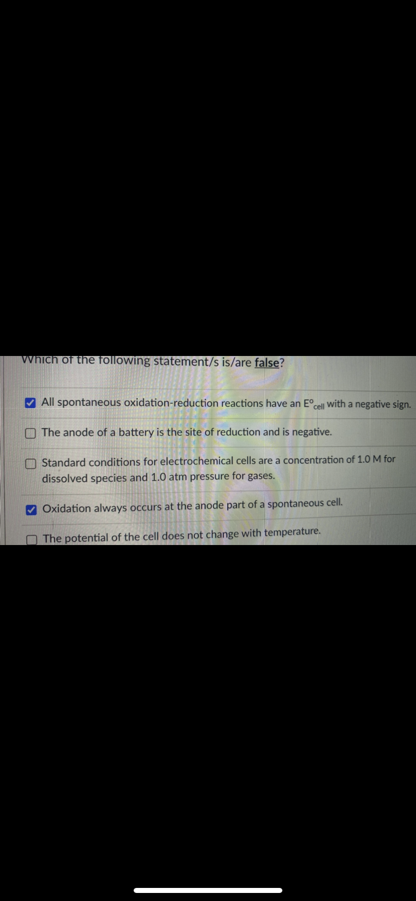 Which of the following statement/s is/are false?
V All spontaneous oxidation-reduction reactions have an E°,
cell
with
a negative sign.
O The anode of a battery is the site of reduction and is negative.
O Standard conditions for electrochemical cells are a concentration of 1.0 M for
dissolved species and 1.0 atm pressure for gases.
Oxidation always occurs at the anode part of a spontaneous cell.
The potential of the cell does not change with temperature.
