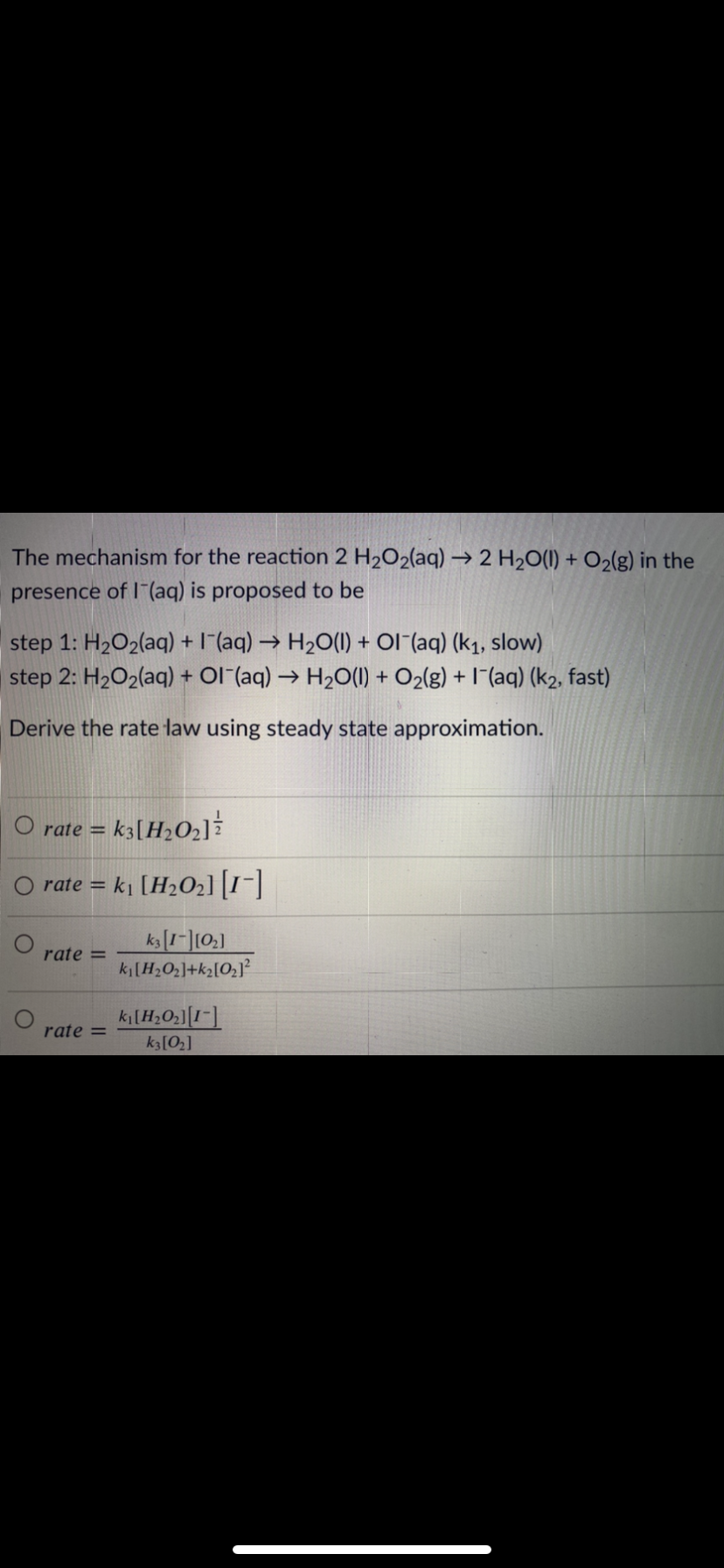 The mechanism for the reaction 2 H2O2(aq) → 2 H2O(1) + O2(g) in the
presence of I (aq) is proposed to be
step 1: H2O2(aq) + I(aq) → H20(1) + Ol (aq) (k1, slow)
step 2: H2O2(aq) + Ol (aq) → H20(1) + O2(g) + I"(aq) (k2, fast)
Derive the rate law using steady state approximation.
O rate =
k3[H2O2]?
rate = ki [H2O2][1-]
rate =
ki[H2O]+k2[O2]?
rate =
k3[O2]
