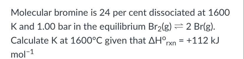 Molecular bromine is 24 per cent dissociated at 1600
K and 1.00 bar in the equilibrium Br2(g) = 2 Br(g).
Calculate K at 1600°C given that AH°rxn
= +112 kJ
%3D
mol-1
