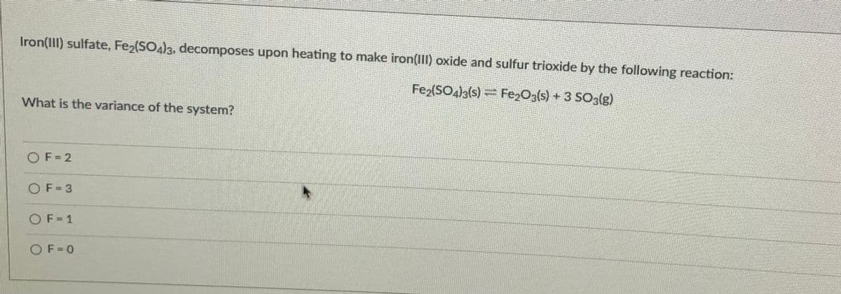 Iron(III) sulfate, Fe2(SO4)3, decomposes upon heating to make iron(III) oxide and sulfur trioxide by the following reaction:
Fe2(SO4)3{s) = Fe,Og(s) + 3 SO3(g)
What is the variance of the system?
OF= 2
OF= 3
OF=1
OF= 0
