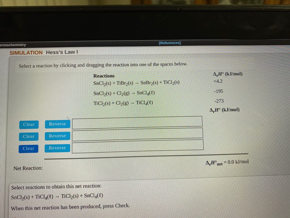 [References]
ermochemistry
SIMULATION Hess's Law I
Select a reaction by clicking and dragging the reaction into one of the spaces below.
Reactions
A,H° (kJ/mol)
+4.2
SnCl2(s) + TiBr2(s)
SnBr,(s) + TiCl,(s)
-195
SnCl (s) + Cl2(g) SnCl4(e)
-273
TiCl>(s) + Cl2(g) – TICL,(t)
A,H° (kJ/mol)
Clear
Reverse
Clear
Reverse
Clear
Reverse
4,H°net = 0.0 kJ/mol
Net Reaction:
Select reactions to obtain this net reaction:
SnCl (s) + TICL (e) – TIC2(s) + SnC4(e)
When this net reaction has been produced, press Check.
