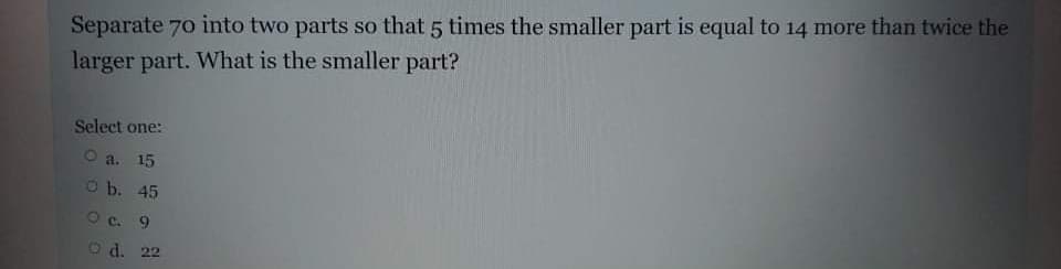 Separate 70 into two parts so that 5 times the smaller part is equal to 14 more than twice the
larger part. What is the smaller part?
Select one:
O a. 15
O b. 45
Oc. 9
d. 22
