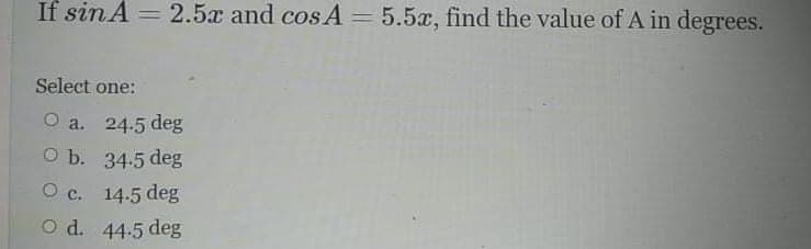 If sin A = 2.5x and cos A = 5.5x, find the value of A in degrees.
Select one:
O a. 24.5 deg
O b. 34-5 deg
O c. 14.5 deg
O d. 44-5 deg
