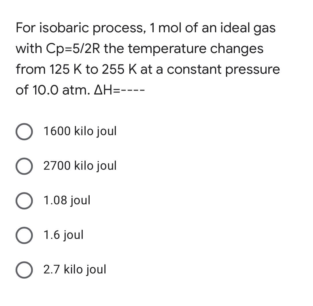 For isobaric process, 1 mol of an ideal gas
with Cp=5/2R the temperature changes
from 125 K to 255 K at a constant pressure
of 10.0 atm. AH-----
1600 kilo joul
O 2700 kilo joul
O 1.08 joul
O 1.6 joul
O 2.7 kilo joul