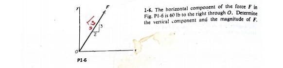 P1-6
1-6. The horizontal component of the force F in
Fig. P1-6 is 60 lb to the right through O. Determine
the vertical component and the magnitude of F.