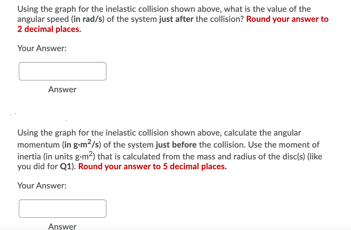 Using the graph for the inelastic collision shown above, what is the value of the
angular speed (in rad/s) of the system just after the collision? Round your answer to
2 decimal places.
Your Answer:
Answer
Using the graph for the inelastic collision shown above, calculate the angular
momentum (in g-m2/s) of the system just before the collision. Use the moment of
inertia (in units g-m2) that is calculated from the mass and radius of the disc(s) (like
you did for Q1). Round your answer to 5 decimal places.
Your Answer:
Answer
