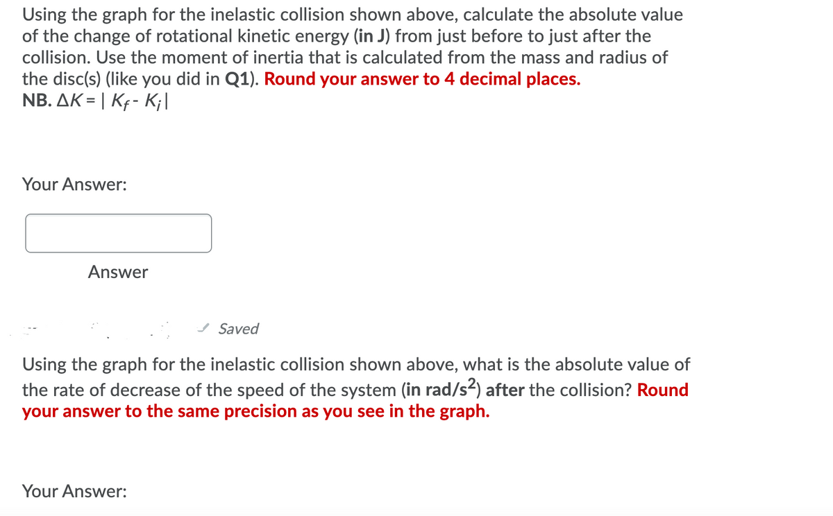 Using the graph for the inelastic collision shown above, calculate the absolute value
of the change of rotational kinetic energy (in J) from just before to just after the
collision. Use the moment of inertia that is calculated from the mass and radius of
the disc(s) (like you did in Q1). Round your answer to 4 decimal places.
NB. AK = | Kf- K;|
Your Answer:
Answer
Saved
Using the graph for the inelastic collision shown above, what is the absolute value of
the rate of decrease of the speed of the system (in rad/s2) after the collision? Round
your answer to the same precision as you see in the graph.
Your Answer:
