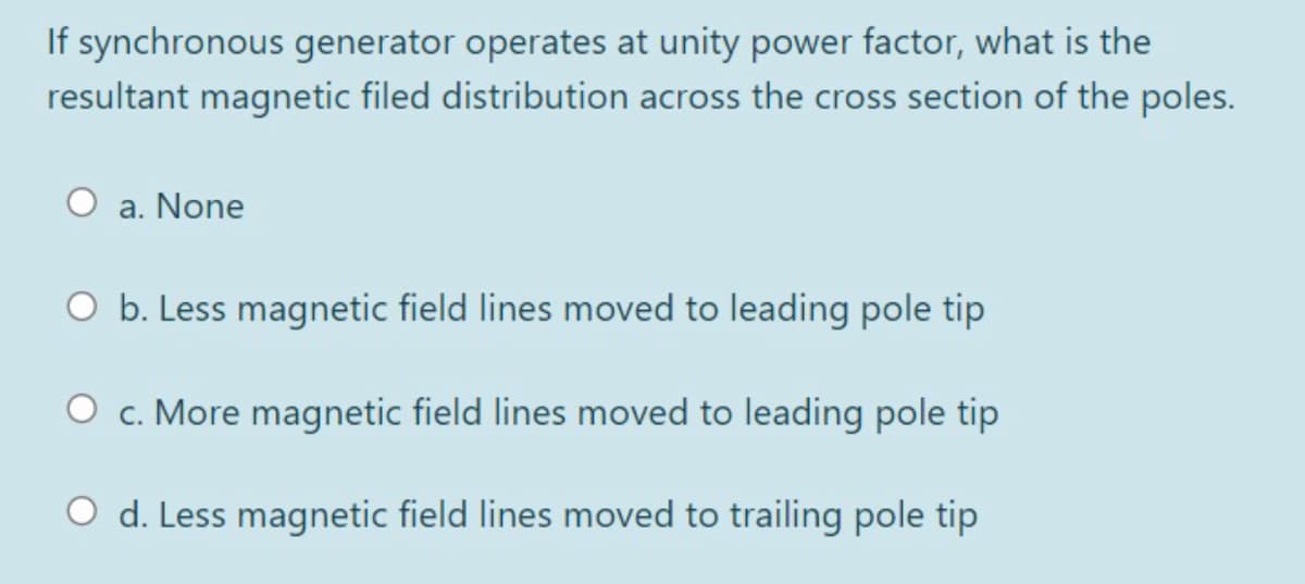 If synchronous generator operates at unity power factor, what is the
resultant magnetic filed distribution across the cross section of the poles.
a. None
O b. Less magnetic field lines moved to leading pole tip
O c. More magnetic field lines moved to leading pole tip
O d. Less magnetic field lines moved to trailing pole tip
