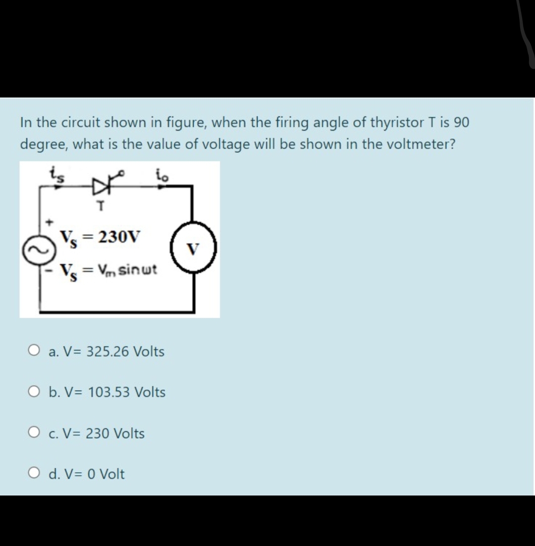 In the circuit shown in figure, when the firing angle of thyristor T is 90
degree, what is the value of voltage will be shown in the voltmeter?
V = 230V
Vs = Vm sinwt
O a. V= 325.26 Volts
O b. V= 103.53 Volts
O c. V= 230 Volts
O d. V= 0 Volt
