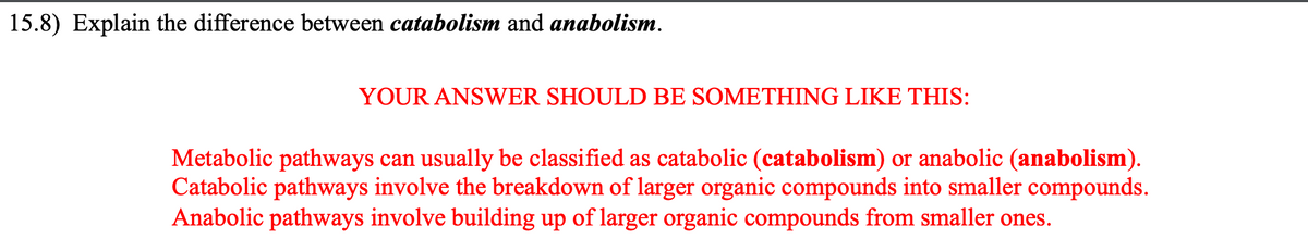 15.8) Explain the difference between catabolism and anabolism.
YOUR ANSWER SHOULD BE SOMETHING LIKE THIS:
Metabolic pathways can usually be classified as catabolic (catabolism) or anabolic (anabolism).
Catabolic pathways involve the breakdown of larger organic compounds into smaller compounds.
Anabolic pathways involve building up of larger organic compounds from smaller ones.