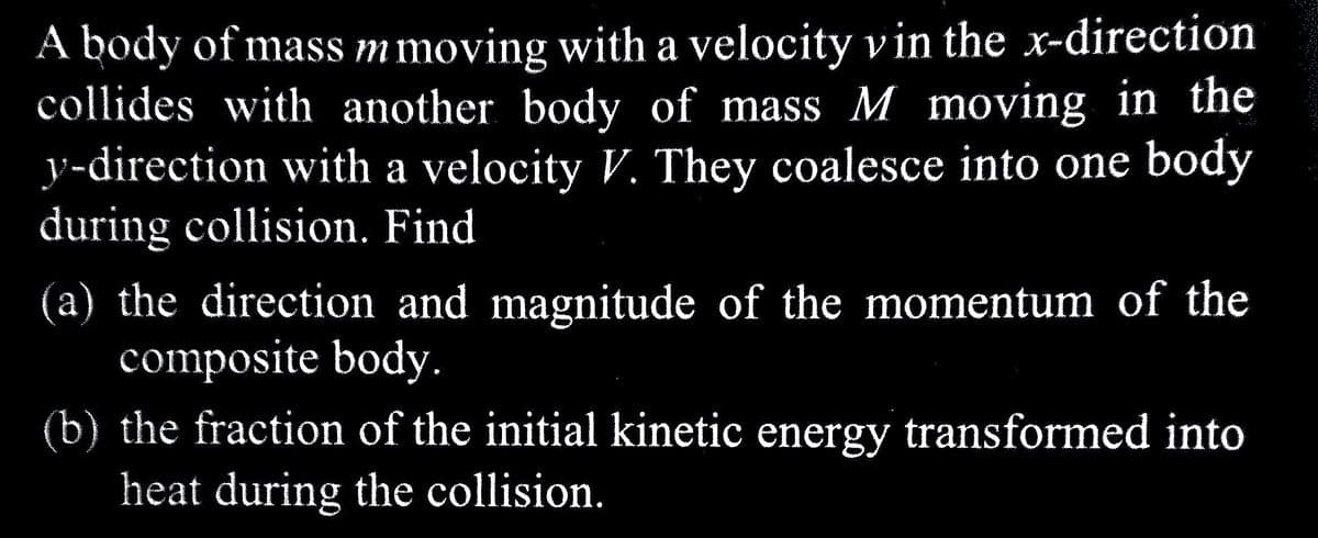 A body of mass mmoving with a velocity vin the x-direction
collides with another body of mass M moving in the
y-direction with a velocity V. They coalesce into one body
during collision. Find
(a) the direction and magnitude of the momentum of the
composite body.
(b) the fraction of the initial kinetic energy transformed into
heat during the collision.