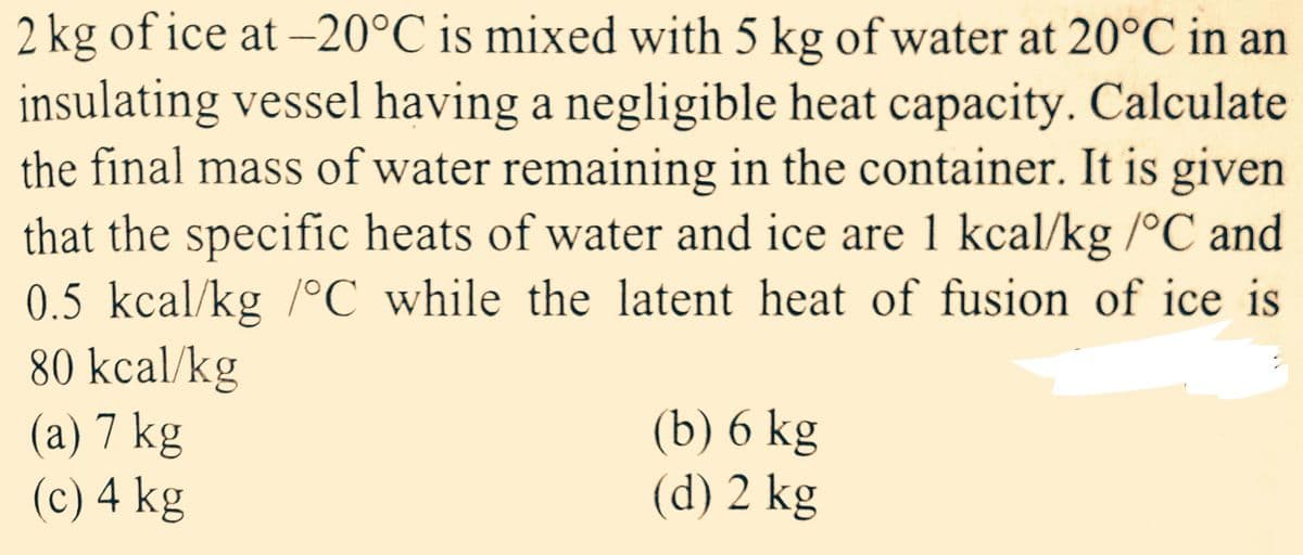 2 kg of ice at -20°C is mixed with 5 kg of water at 20°C in an
insulating vessel having a negligible heat capacity. Calculate
the final mass of water remaining in the container. It is given
that the specific heats of water and ice are 1 kcal/kg /°C and
0.5 kcal/kg /°C while the latent heat of fusion of ice is
80 kcal/kg
(a) 7 kg
(c) 4 kg
(b) 6 kg
(d) 2 kg