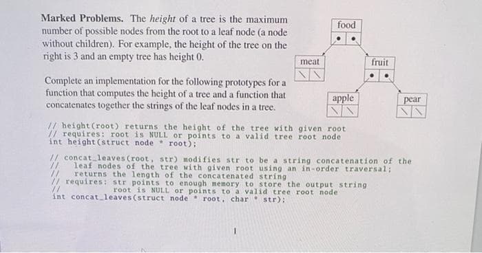 Marked Problems. The height of a tree is the maximum
number of possible nodes from the root to a leaf node (a node
without children). For example, the height of the tree on the
right is 3 and an empty tree has height 0.
food
meat
fruit
Complete an implementation for the following prototypes for a
function that computes the height of a tree and a function that
concatenates together the strings of the leaf nodes in a tree.
apple
pear
// height (root) returns the height of the tree with given root
// requires: root is NULL or points to a valid tree root node
int height (struct node root);
// concat leaves (root, str) modifies str to be a string concatenation of the
//
leaf nodes of the tree with given root using an in-order traversal;
//
returns the length of the concatenated string
// requires: str points to enough memory to store the output string
root is NULL or points to a valid tree root node
int concat_leaves (struct node root, char str):
